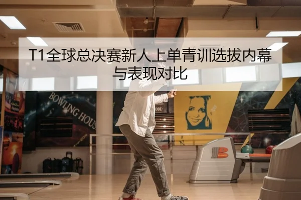 T1全球总决赛新人上单青训选拔内幕与表现对比