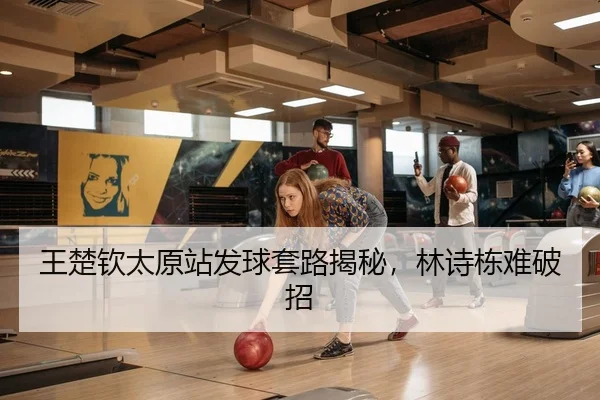 王楚钦太原站发球套路揭秘，林诗栋难破招